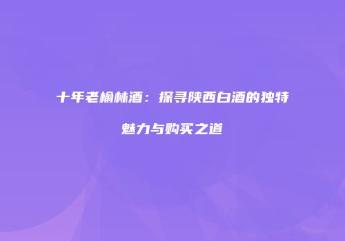 十年老榆林酒：探寻陕西白酒的独特魅力与购买之道