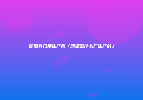 郎酒有几条生产线「郎酒是什么厂生产的」