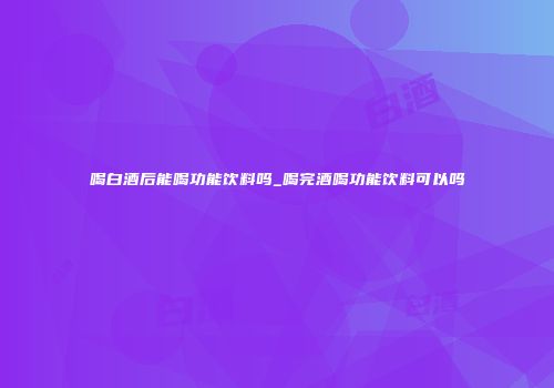 喝白酒后能喝功能饮料吗_喝完酒喝功能饮料可以吗