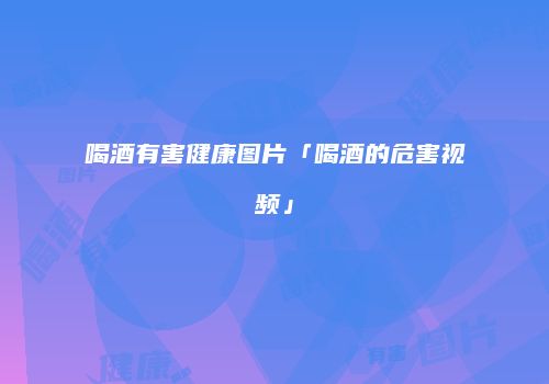 喝酒有害健康图片「喝酒的危害视频」