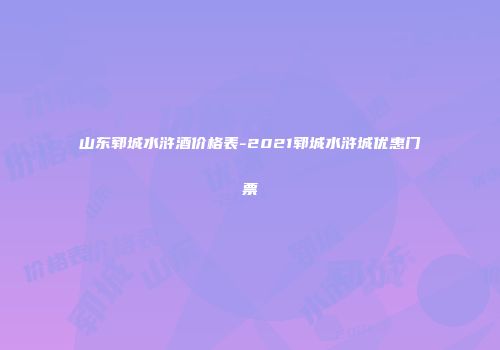 山东郓城水浒酒价格表-2021郓城水浒城优惠门票