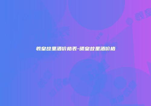 羲皇故里酒价格表-曦皇故里酒价格