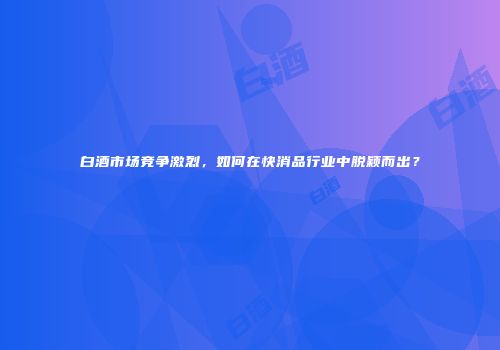 白酒市场竞争激烈，如何在快消品行业中脱颖而出？