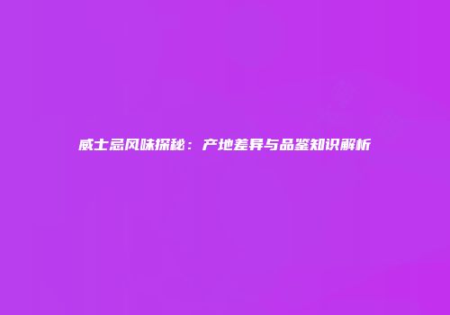 威士忌风味探秘：产地差异与品鉴知识解析