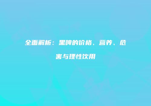 全面解析：黑啤的价格、营养、危害与理性饮用