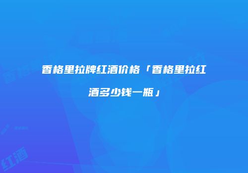 香格里拉牌红酒价格「香格里拉红酒多少钱一瓶」