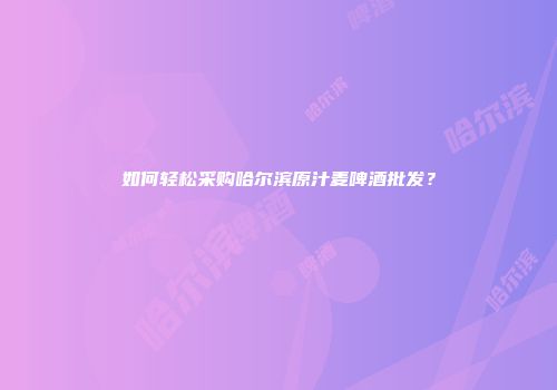 如何轻松采购哈尔滨原汁麦啤酒批发？