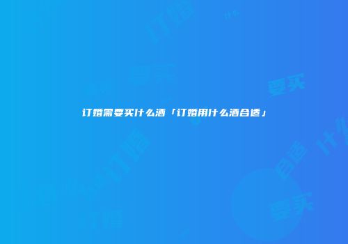 订婚需要买什么酒「订婚用什么酒合适」