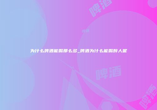为什么啤酒能喝那么多_啤酒为什么能喝醉人呢