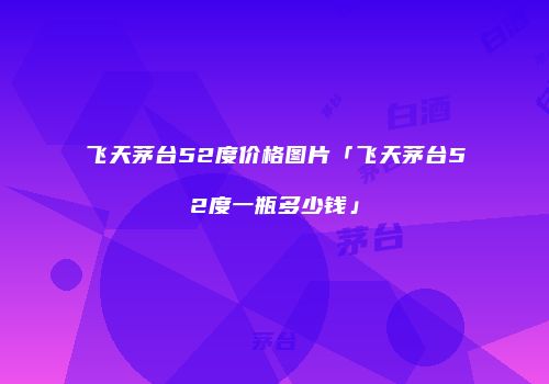 飞天茅台52度价格图片「飞天茅台52度一瓶多少钱」