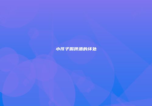 小孩子喝啤酒的坏处