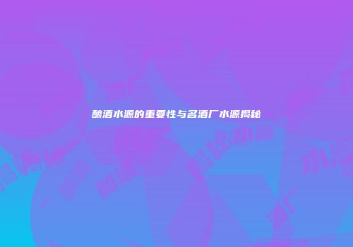 酿酒水源的重要性与名酒厂水源揭秘