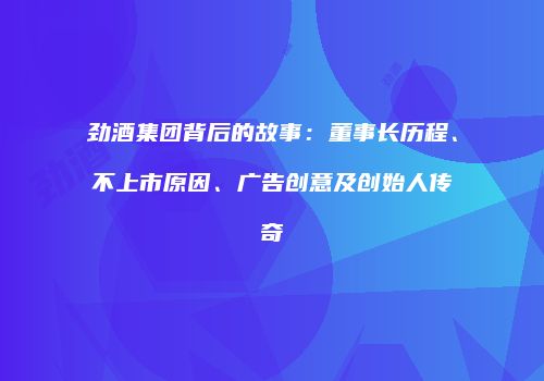劲酒集团背后的故事：董事长历程、不上市原因、广告创意及创始人传奇