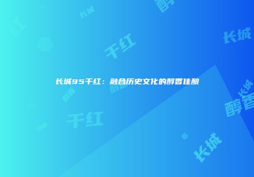 长城95干红：融合历史文化的醇香佳酿