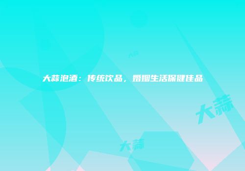 大蒜泡酒：传统饮品，婚姻生活保健佳品