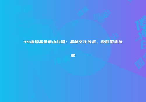 39度珍品金泰山白酒：品味文化传承，致敬国宝佳酿