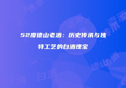 52度德山老酒：历史传承与独特工艺的白酒瑰宝