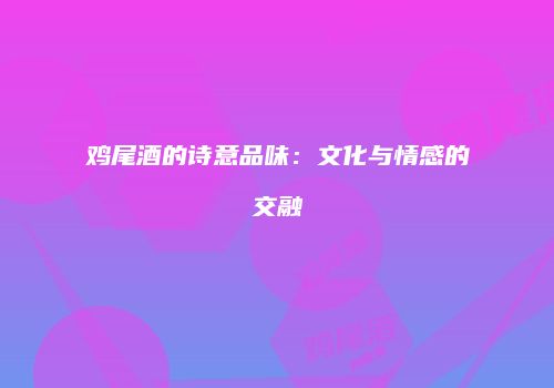 鸡尾酒的诗意品味：文化与情感的交融