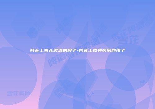 抖音上雪花啤酒的段子-抖音上精神病院的段子