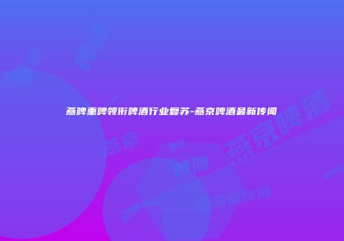 燕啤重啤领衔啤酒行业复苏-燕京啤酒最新传闻