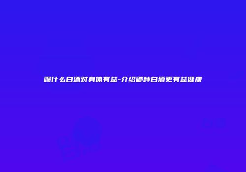 喝什么白酒对身体有益-介绍哪种白酒更有益健康