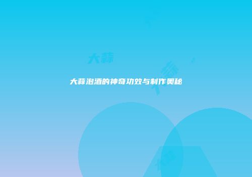 大蒜泡酒的神奇功效与制作奥秘