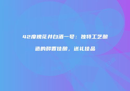 42度槐花井白酒一号：独特工艺酿造的醇香佳酿，送礼佳品