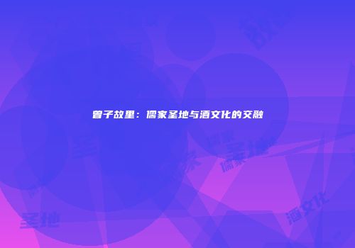 曾子故里：儒家圣地与酒文化的交融