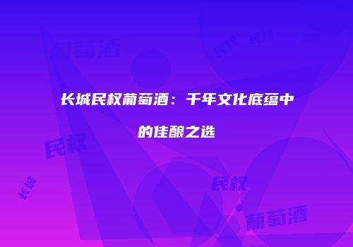 长城民权葡萄酒：千年文化底蕴中的佳酿之选