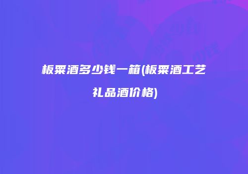 板粟酒多少钱一箱(板粟酒工艺礼品酒价格)