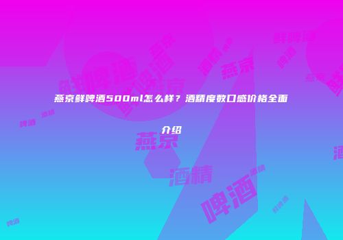 燕京鲜啤酒500ml怎么样？酒精度数口感价格全面介绍