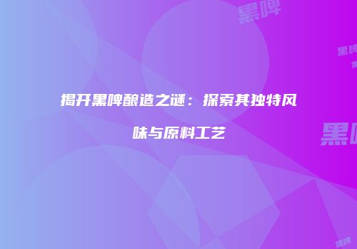 揭开黑啤酿造之谜：探索其独特风味与原料工艺