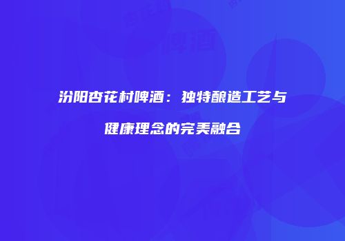 汾阳杏花村啤酒：独特酿造工艺与健康理念的完美融合