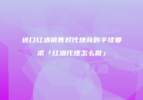 进口红酒销售对代理商的手续要求「红酒代理怎么做」
