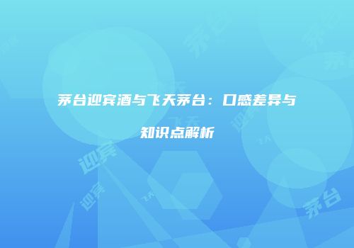 茅台迎宾酒与飞天茅台：口感差异与知识点解析