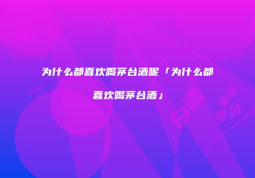 为什么都喜欢喝茅台酒呢「为什么都喜欢喝茅台酒」