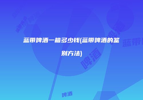 蓝带啤酒一箱多少钱(蓝带啤酒的鉴别方法)