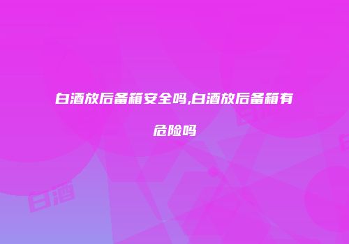 白酒放后备箱安全吗,白酒放后备箱有危险吗