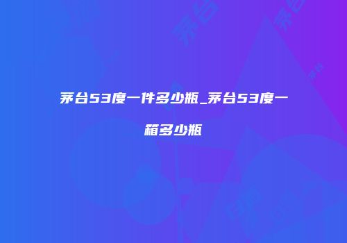 茅台53度一件多少瓶_茅台53度一箱多少瓶