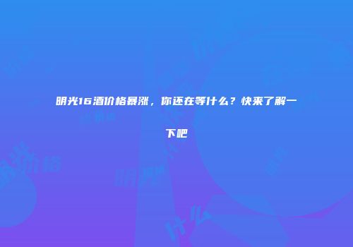 明光16酒价格暴涨，你还在等什么？快来了解一下吧