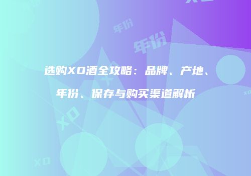 选购XO酒全攻略：品牌、产地、年份、保存与购买渠道解析