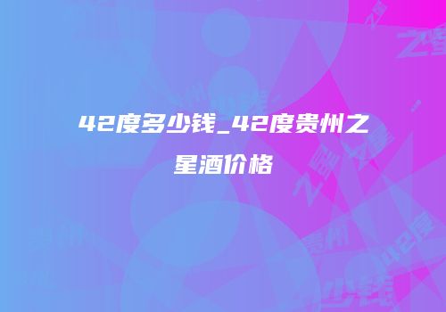 42度多少钱_42度贵州之星酒价格