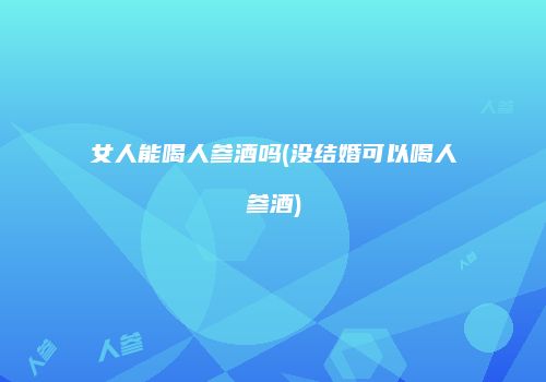 女人能喝人参酒吗(没结婚可以喝人参酒)