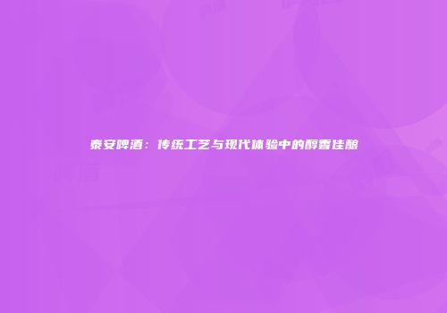 泰安啤酒：传统工艺与现代体验中的醇香佳酿