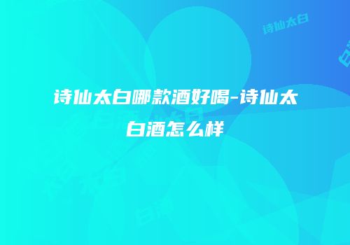诗仙太白哪款酒好喝-诗仙太白酒怎么样