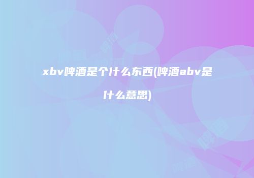 xbv啤酒是个什么东西(啤酒abv是什么意思)