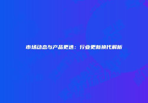 市场动态与产品更迭：行业更新换代解析