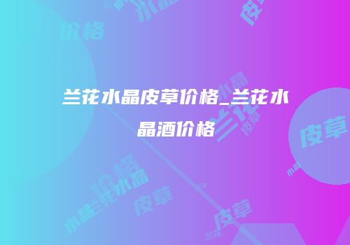 兰花水晶皮草价格_兰花水晶酒价格