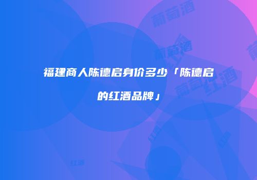 福建商人陈德启身价多少「陈德启的红酒品牌」