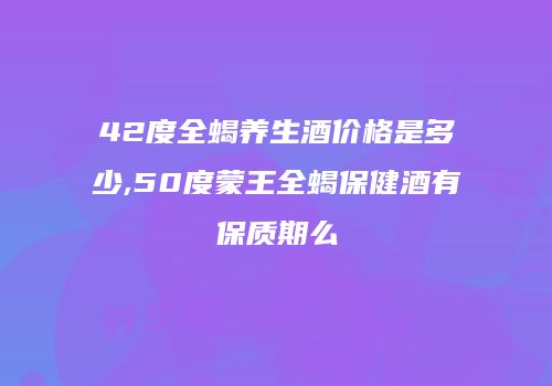 42度全蝎养生酒价格是多少,50度蒙王全蝎保健酒有保质期么